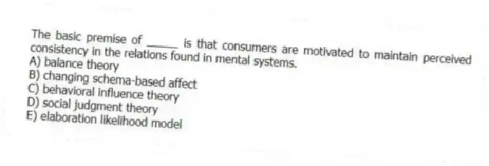 The basic premise of _____ is that consumers are motivated to maintain perceived consistency in the relations found in mental systems.
A) balance theory
B) changing schema-based affect
C) behavioral influence theory
D) social judgment theory
E) elaboration likelihood model