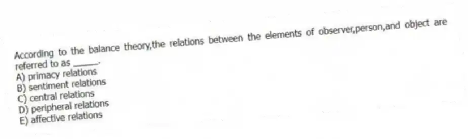 According to the balance theory,the relations between the elements of observer,person,and object are referred to as _____.
A) primacy relations
B) sentiment relations
C) central relations
D) peripheral relations
E) affective relations
