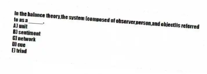 In the balance theory,the system (composed of observer,person,and object)is referred to as a _____.
A) unit
B) sentiment
C) network
D) cue
E) triad