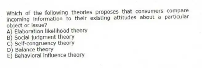 Which of the following theories proposes that consumers compare incoming information to their existing attitudes about a particular object or issue?
A) Elaboration likelihood theory
B) Social judgment theory
C) Self-congruency theory
D) Balance theory
E) Behavioral influence theory