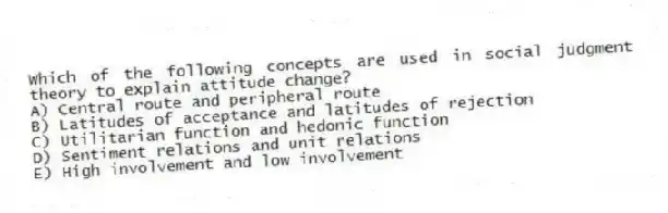 Which of the following concepts are used in social judgment theory to explain attitude change?
A) Central route and peripheral route
B) Latitudes of acceptance and latitudes of rejection
C) Utilitarian function and hedonic function
D) Sentiment relations and unit relations
E) High involvement and low involvement