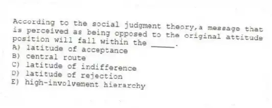 According to the social judgment theory,a message that is perceived as being opposed to the original attitude position will fall within the _____.
A) latitude of acceptance
B) central route
C) latitude of indifference
D) latitude of rejection
E) high-involvement hierarchy