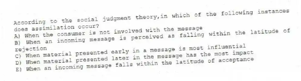 According to the social judgment theory,in which of the following instances does assimilation occur?
A) When the consumer is not involved with the message
B) When an incoming message is perceived as falling within the latitude of rejection
C) When material presented early in a message is most influential
D) When material presented later in the message has the most impact
E) When an incoming message falls within the latitude of acceptance