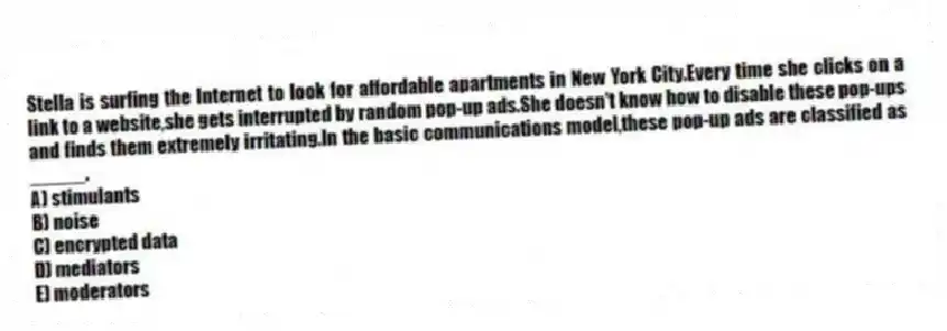 Stella is surfing the Internet to look for affordable apartments in New York City.Every time she clicks on a link to a website,she gets interrupted by random pop-up ads.She doesn't know how to disable these pop-ups and finds them extremely irritating.In the basic communications model,these pop-up ads are classified as _____.
A) stimulants
B) noise
C) encrypted data
D) mediators
E) moderators