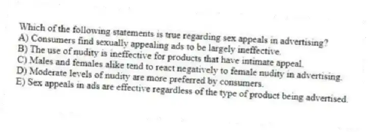 Which of the following statements is true regarding sex appeals in advertising?
A) Consumers find sexually appealing ads to be largely ineffective.
B) The use of nudity is ineffective for products that have intimate appeal.
C) Males and females alike tend to react negatively to female nudity in advertising.
D) Moderate levels of nudity are more preferred by consumers.
E) Sex appeals in ads are effective regardless of the type of product being advertised.