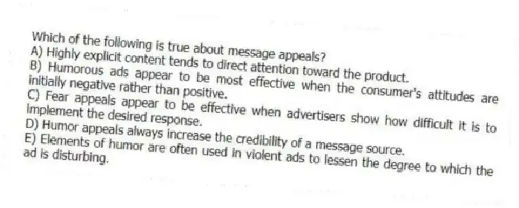Which of the following is true about message appeals?
A) Highly explicit content tends to direct attention toward the product.
B) Humorous ads appear to be most effective when the consumer's attitudes are initially negative rather than positive.
C) Fear appeals appear to be effective when advertisers show how difficult it is to implement the desired response.
D) Humor appeals always increase the credibility of a message source.
E) Elements of humor are often used in violent ads to lessen the degree to which the ad is disturbing.
