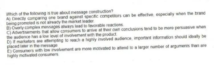 Which of the following is true about message construction?
A) Directly comparing one brand against specific competitors can be effective, especially when the brand being promoted is not already the market leader.
B) Overly complex messages always lead to favorable reactions.
C) Advertisements that allow consumers to arrive at their own conclusions tend to be more persuasive when the audience has a low level of involvement with the product.
D) If marketers are attempting to reach a highly involved audience, important information should ideally be placed later in the message.
E) Consumers with low involvement are more motivated to attend to a larger number of arguments than are highly motivated consumers.