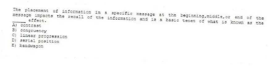 The placement of information in a specific message at the beginning,middle,or end of the message impacts the recall of the information and is a basic tenet of what is known as the _____ effect.
A) contrast
B) congruency
C) linear progression
D) serial position
E) bandwagon