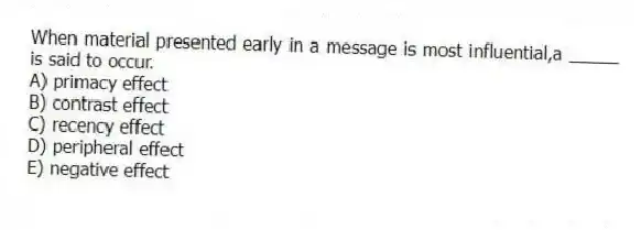 When material presented early in a message is most influential,a _____ is said to occur.
A) primacy effect
B) contrast effect
C) recency effect
D) peripheral effect
E) negative effect