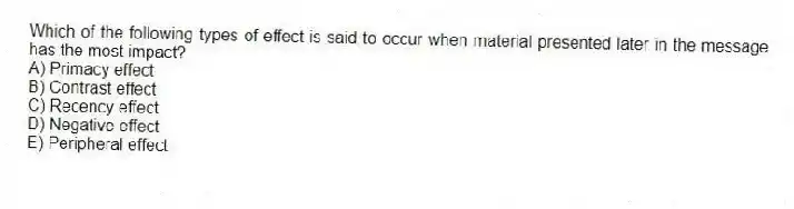 Which of the following types of effect is said to occur when material presented later in the message has the most impact?
A) Primacy effect
B) Contrast effect
C) Recency effect
D) Negative effect
E) Peripheral effect