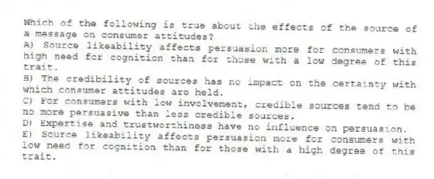 Which of the following is true about the effects of the source of a message on consumer attitudes?
A) Source likeability affects persuasion more for consumers with high need for cognition than for those with a low degree of this trait.
B) The credibility of sources has no impact on the certainty with which consumer attitudes are held.
C) For consumers with low involvement, credible sources tend to be no more persuasive than less credible sources.
D) Expertise and trustworthiness have no influence on persuasion.
E) Source likeability affects persuasion more for consumers with low need for cognition than for those with a high degree of this trait.