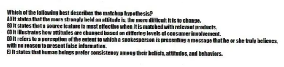 Which of the following best describes the matchup hypothesis?
A) It states that the more strongly held an attitude is, the more difficult it is to change.
B) It states that a source feature is most effective when it is matched with relevant products.
C) It illustrates how attitudes are changed based on differing levels of consumer involvement.
D) It refers to a perception of the extent to which a spokesperson is presenting a message that he or she truly believes, with no reason to present false information.
E) It states that human beings prefer consistency among their beliefs, attitudes, and behaviors.