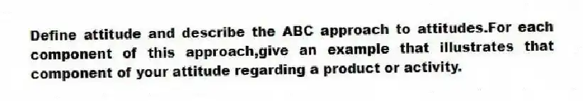 Define attitude and describe the ABC approach to attitudes.For each component of this approach,give an example that illustrates that component of your attitude regarding a product or activity.