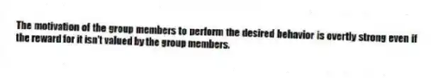 The motivation of the group members to perform the desired behavior is overtly strong even if the reward for it isn't valued by the group members.