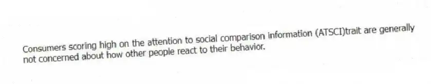 Consumers scoring high on the attention to social comparison information (ATSCI)trait are generally not concerned about how other people react to their behavior.