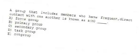 A group that includes members who have frequent,direct contact with one another is known as a(n)_____.
A) focus group
B) primary group
C) secondary group
D) task group
E) outgroup