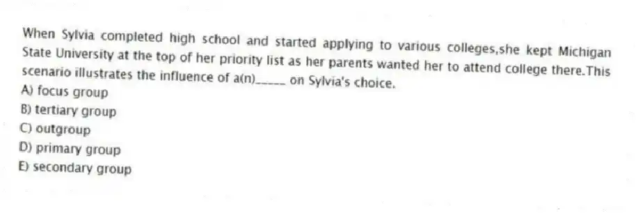 When Sylvia completed high school and started applying to various colleges,she kept Michigan State University at the top of her priority list as her parents wanted her to attend college there.This scenario illustrates the influence of a(n)_____ on Sylvia's choice.
A) focus group
B) tertiary group
C) outgroup
D) primary group
E) secondary group