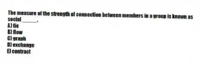 The measure of the strength of connection between members in a group is known as social _____.
A) tie
B) flow
C) graph
D) exchange
E) contract