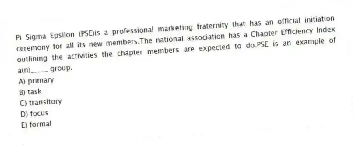 Pi Sigma Epsilon (PSE)is a professional marketing fraternity that has an official initiation ceremony for all its new members.The national association has a Chapter Efficiency Index outlining the activities the chapter members are expected to do.PSE is an example of a(n)_____ group.
A) primary
B) task
C) transitory
D) focus
E) formal