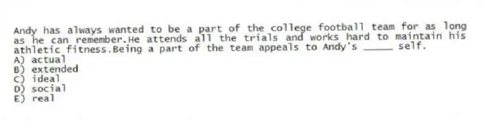Andy has always wanted to be a part of the college football team for as long as he can remember.He attends all the trials and works hard to maintain his athletic fitness.Being a part of the team appeals to Andy's _____ self.
A) actual
B) extended
C) ideal
D) social
E) real