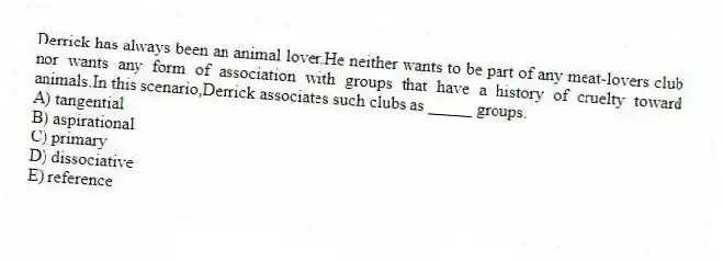 Derrick has always been an animal lover.He neither wants to be part of any meat-lovers club nor wants any form of association with groups that have a history of cruelty toward animals.In this scenario,Derrick associates such clubs as _____ groups.
A) tangential
B) aspirational
C) primary
D) dissociative
E) reference