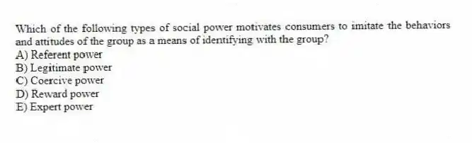 Which of the following types of social power motivates consumers to imitate the behaviors and attitudes of the group as a means of identifying with the group?
A) Referent power
B) Legitimate power
C) Coercive power
D) Reward power
E) Expert power