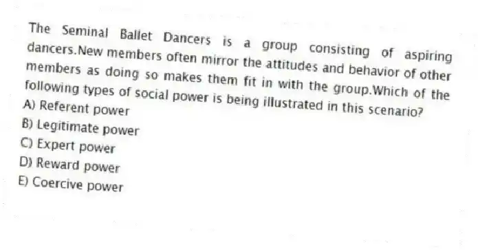 The Seminal Ballet Dancers is a group consisting of aspiring dancers.New members often mirror the attitudes and behavior of other members as doing so makes them fit in with the group.Which of the following types of social power is being illustrated in this scenario?
A) Referent power
B) Legitimate power
C) Expert power
D) Reward power
E) Coercive power