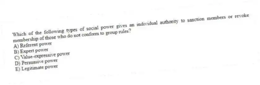 Which of the following types of social power gives an individual authority to sanction members or revoke membership of those who do not conform to group rules?
A) Referent power
B) Expert power
C) Value-expressive power
D) Persuasive power
E) Legitimate power