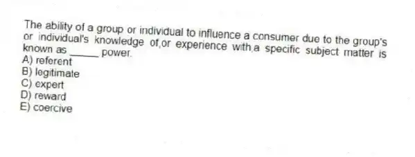 The ability of a group or individual to influence a consumer due to the group's or individual's knowledge of,or experience with,a specific subject matter is known as _____ power.
A) referent
B) legitimate
C) expert
D) reward
E) coercive