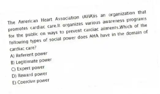 The American Heart Association (AHA)is an organization that promotes cardiac care.It organizes various awareness programs for the public on ways to prevent cardiac ailments.Which of the following types of social power does AHA have in the domain of cardiac care?
A) Referent power
B) Legitimate power
C) Expert power
D) Reward power
E) Coercive power