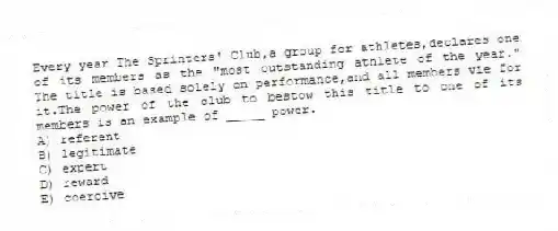Every year The Sprinters' Club,a group for athletes,declares one of its members as the "most outstanding athlete of the year." The title is based solely on performance,and all members vie for it.The power of the club to bestow this title to one of its members is an example of _____ power.
A) referent
B) legitimate
C) expert
D) reward
E) coercive