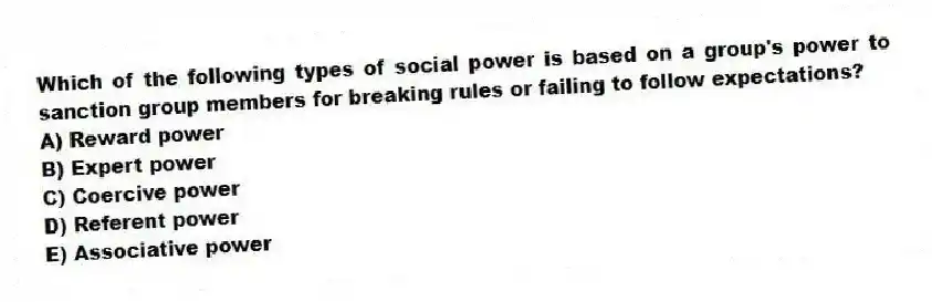 Which of the following types of social power is based on a group's power to sanction group members for breaking rules or failing to follow expectations?
A) Reward power
B) Expert power
C) Coercive power
D) Referent power
E) Associative power