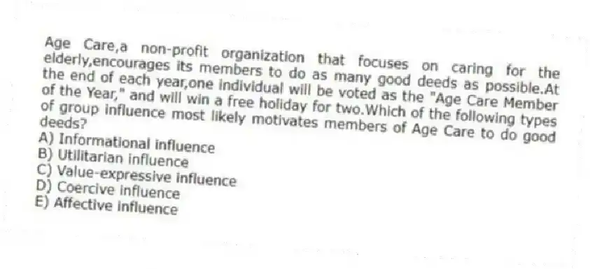 Age Care,a non-profit organization that focuses on caring for the elderly,encourages its members to do as many good deeds as possible.At the end of each year,one individual will be voted as the "Age Care Member of the Year," and will win a free holiday for two.Which of the following types of group influence most likely motivates members of Age Care to do good deeds?
A) Informational influence
B) Utilitarian influence
C) Value-expressive influence
D) Coercive influence
E) Affective influence