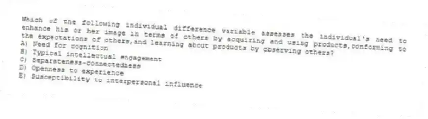 Which of the following individual difference variable assesses the individual's need to enhance his or her image in terms of others by acquiring and using products,conforming to the expectations of others,and learning about products by observing others?
A) Need for cognition
B) Typical intellectual engagement
C) Separateness-connectedness
D) Openness to experience
E) Susceptibility to interpersonal influence