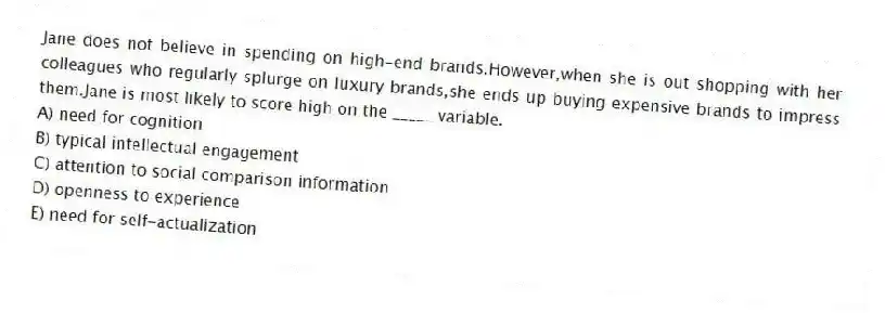 Jane does not believe in spending on high-end brands.However,when she is out shopping with her colleagues who regularly splurge on luxury brands,she ends up buying expensive brands to impress them.Jane is most likely to score high on the _____ variable.
A) need for cognition
B) typical intellectual engagement
C) attention to social comparison information
D) openness to experience
E) need for self-actualization