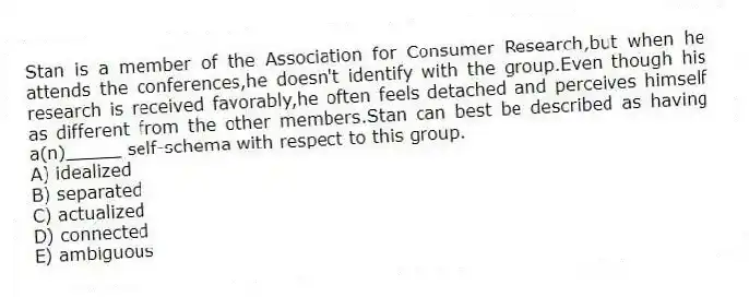 Stan is a member of the Association for Consumer Research,but when he attends the conferences,he doesn't identify with the group.Even though his research is received favorably,he often feels detached and perceives himself as different from the other members.Stan can best be described as having a(n)_____ self-schema with respect to this group.
A) idealized
B) separated
C) actualized
D) connected
E) ambiguous