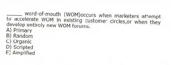 _____ word-of-mouth (WOM)occurs when marketers attempt to accelerate WOM in existing customer circles,or when they develop entirely new WOM forums.
A) Primary
B) Random
C) Organic
D) Scripted
E) Amplified
