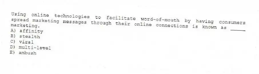 Using online technologies to facilitate word-of-mouth by having consumers spread marketing messages through their online connections is known as _____ marketing.
A) affinity
B) stealth
C) viral
D) multi-level
E) ambush