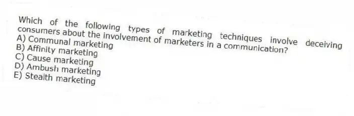 Which of the following types of marketing techniques involve deceiving consumers about the involvement of marketers in a communication?
A) Communal marketing
B) Affinity marketing
C) Cause marketing
D) Ambush marketing
E) Stealth marketing