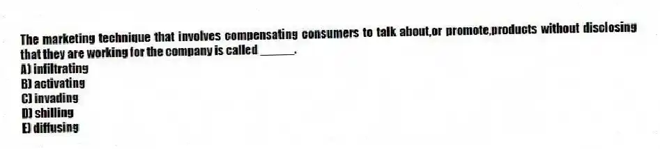 The marketing technique that involves compensating consumers to talk about,or promote,products without disclosing that they are working for the company is called _____.
A) infiltrating
B) activating
C) invading
D) shilling
E) diffusing