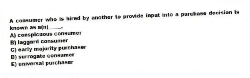 A consumer who is hired by another to provide input into a purchase decision is known as a(n)_____.
A) conspicuous consumer
B) laggard consumer
C) early majority purchaser
D) surrogate consumer
E) universal purchaser
