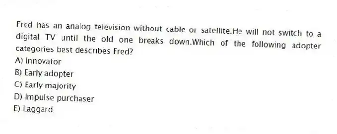 Fred has an analog television without cable or satellite.He will not switch to a digital TV until the old one breaks down.Which of the following adopter categories best describes Fred?
A) Innovator
B) Early adopter
C) Early majority
D) Impulse purchaser
E) Laggard