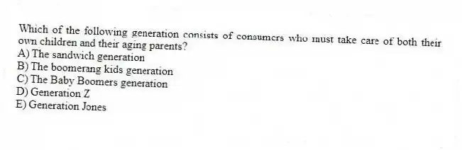 Which of the following generation consists of consumers who must take care of both their own children and their aging parents?
A) The sandwich generation
B) The boomerang kids generation
C) The Baby Boomers generation
D) Generation Z
E) Generation Jones