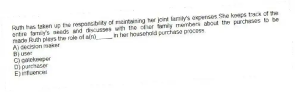 Ruth has taken up the responsibility of maintaining her joint family's expenses.She keeps track of the entire family's needs and discusses with the other family members about the purchases to be made.Ruth plays the role of a(n)_____ in her household purchase process.
A) decision maker
B) user
C) gatekeeper
D) purchaser
E) influencer