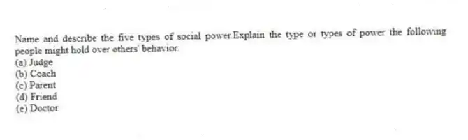 Name and describe the five types of social power.Explain the type or types of power the following people might hold over others' behavior.
(a) Judge
(b) Coach
(c) Parent
(d) Friend
(e) Doctor