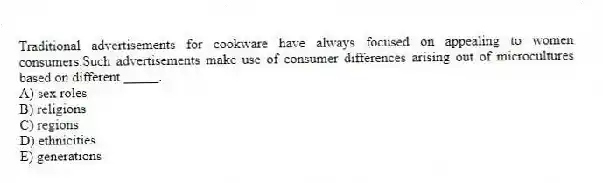 Traditional advertisements for cookware have always focused on appealing to women consumers.Such advertisements make use of consumer differences arising out of microcultures based on different _____.
A) sex roles
B) religions
C) regions
D) ethnicities
E) generations