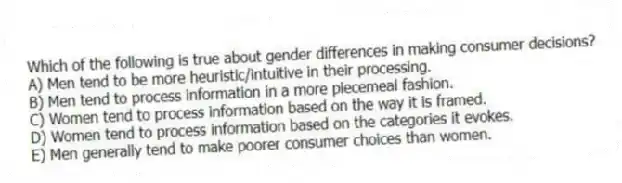 Which of the following is true about gender differences in making consumer decisions?
A) Men tend to be more heuristic/intuitive in their processing.
B) Men tend to process information in a more piecemeal fashion.
C) Women tend to process information based on the way it is framed.
D) Women tend to process information based on the categories it evokes.
E) Men generally tend to make poorer consumer choices than women.