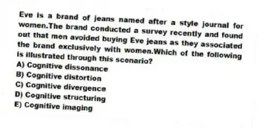 Eve is a brand of jeans named after a style journal for women.The brand conducted a survey recently and found out that men avoided buying Eve jeans as they associated the brand exclusively with women.Which of the following is illustrated through this scenario?
A) Cognitive dissonance
B) Cognitive distortion
C) Cognitive divergence
D) Cognitive structuring
E) Cognitive imaging