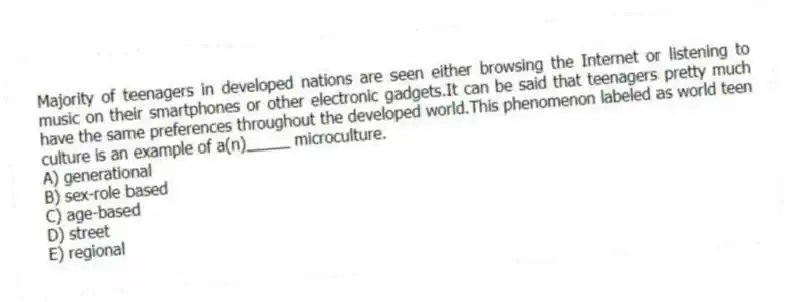 Majority of teenagers in developed nations are seen either browsing the Internet or listening to music on their smartphones or other electronic gadgets.It can be said that teenagers pretty much have the same preferences throughout the developed world.This phenomenon labeled as world teen culture is an example of a(n)_____ microculture.
A) generational
B) sex-role based
C) age-based
D) street
E) regional