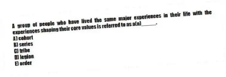 A group of people who have lived the same major experiences in their life with the experiences shaping their core values is referred to as a(n)_____.
A) cohort
B) series
C) tribe
D) legion
E) order